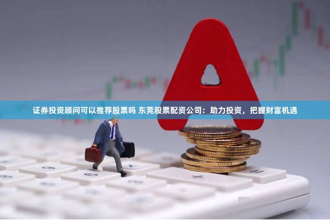 证券投资顾问可以推荐股票吗 东莞股票配资公司：助力投资，把握财富机遇