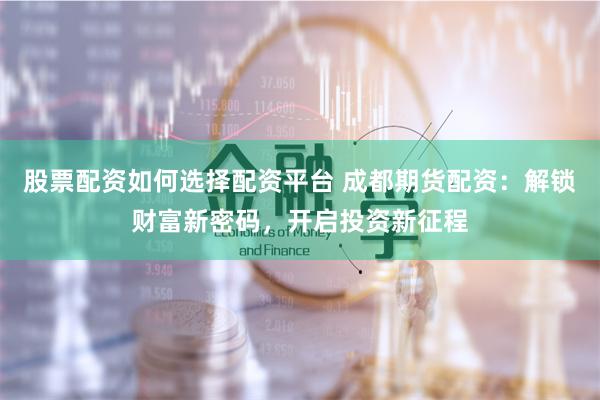 股票配资如何选择配资平台 成都期货配资：解锁财富新密码，开启投资新征程