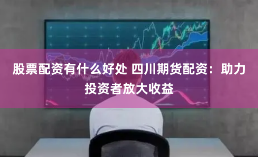 股票配资有什么好处 四川期货配资：助力投资者放大收益