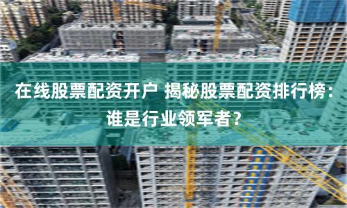 在线股票配资开户 揭秘股票配资排行榜：谁是行业领军者？