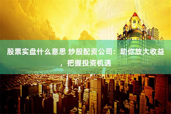 股票实盘什么意思 炒股配资公司：助你放大收益，把握投资机遇