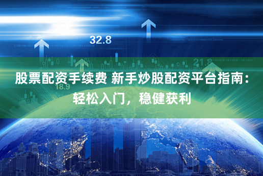 股票配资手续费 新手炒股配资平台指南：轻松入门，稳健获利