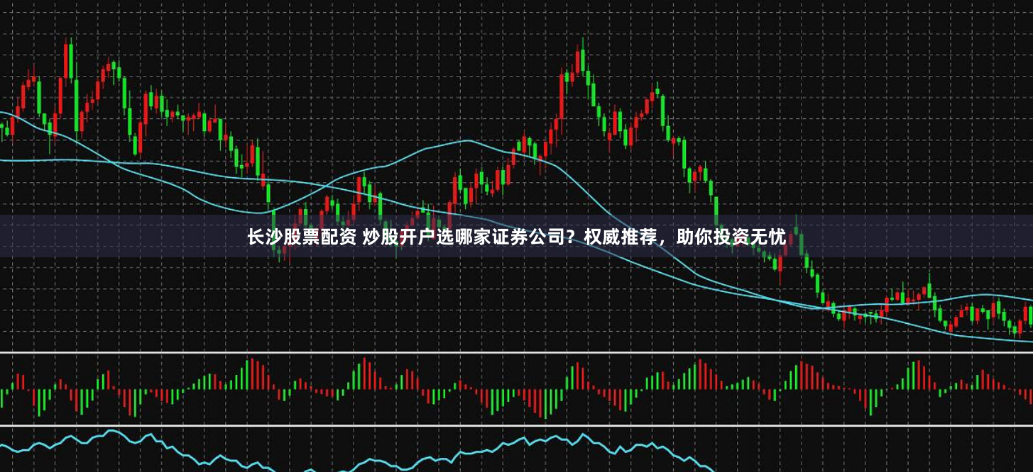 长沙股票配资 炒股开户选哪家证券公司？权威推荐，助你投资无忧