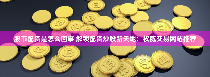 股市配资是怎么回事 解锁配资炒股新天地：权威交易网站推荐