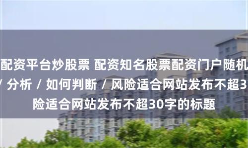 配资平台炒股票 配资知名股票配资门户随机生成介绍 / 分析 / 如何判断 / 风险适合网站发布不超30字的标题