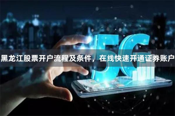 黑龙江股票开户流程及条件，在线快速开通证券账户
